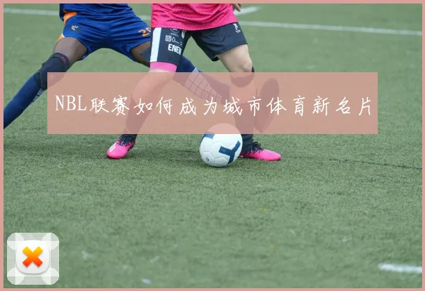 NBL联赛如何成为城市体育新名片