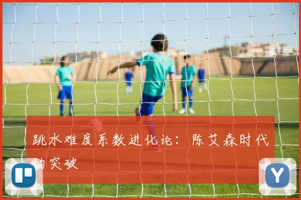 跳水难度系数进化论：陈艾森时代的突破