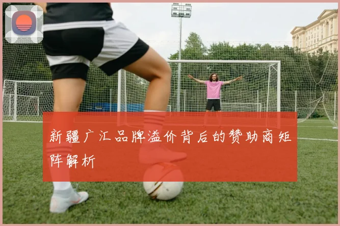 新疆广汇品牌溢价背后的赞助商矩阵解析