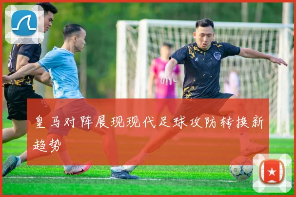 皇马对阵展现现代足球攻防转换新趋势