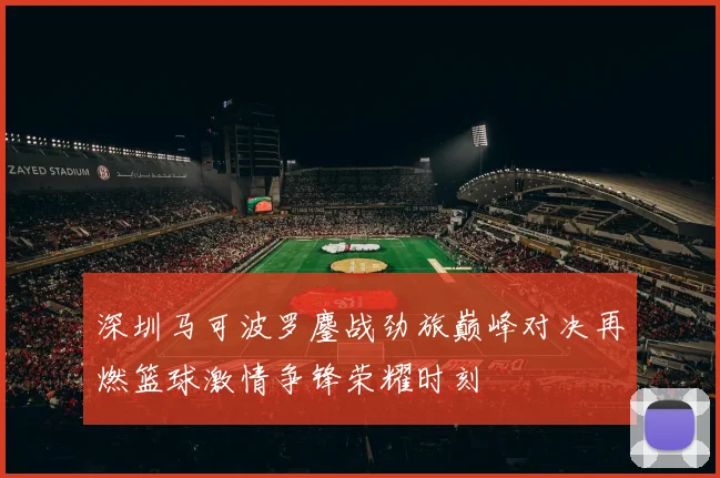 深圳马可波罗鏖战劲旅巅峰对决再燃篮球激情争锋荣耀时刻