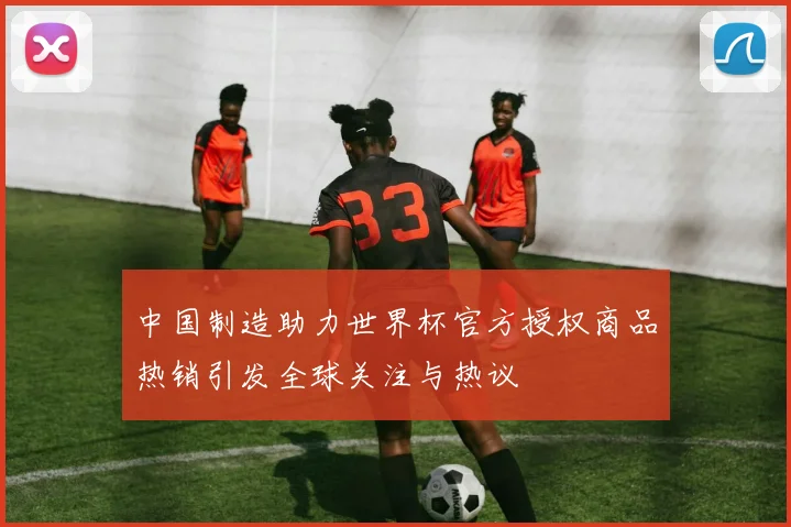 中国制造助力世界杯官方授权商品热销引发全球关注与热议