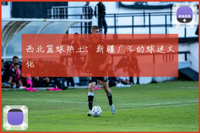 西北篮球热土：新疆广汇的球迷文化