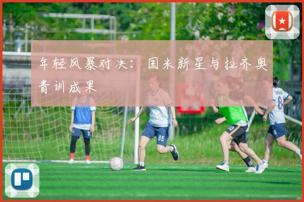 年轻风暴对决：国米新星与拉齐奥青训成果