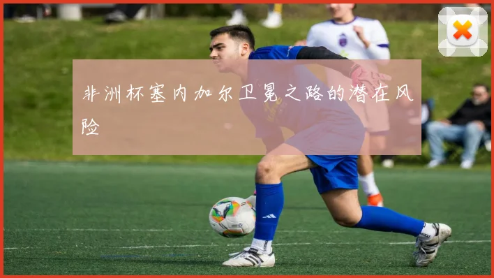 非洲杯塞内加尔卫冕之路的潜在风险